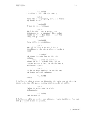 CONTINUED: 15.
---------------------------------------------------------
EP. 6 - CARNE INIMIGA
EXT. DESCAMPADO #3 - DIA
O Talhante e Luis caminham lado a lado.
LUIS
Queres ouvir uma piada?
(pausa)
Não? Uma coisa séria então. Já
pensaste oh Talhante, tu
obrigaste-me a cavar a minha
própria sepultura.
(pausa)
Tipo eu levo na desportiva mas
contar isto num jantar de amigos
vai gerar algum desconforto.
TALHANTE
Continua a ser uma boa ideia.
LUIS
Já foste à Índia?
(pausa)
Não? Já foste ao Martim Moniz? Eu
queria-te ver na Índia, eras preso
pelo trabalho no talho em vez...
disto a que chamas trabalho. É
curioso.
TALHANTE
Huh, huh.
LUIS
Eu penso nisto às vezes, o que é
que a tua mãe diria se soubesse?
Andas de arma apontada a outros
meninos na rua, a minha punha-me de
castigo.
(pausa)
Mas ela teria orgulho, orgulho,
orgulho. Aprendes o burro durante
trinta minutos e também aprendes
que afinal não és um sanguinário.
Afinal eu ainda estou aqui.
TALHANTE
Tu não sabes estar calado.
(CONTINUED)
 