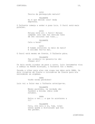 CONTINUED: 16.
LUIS
É trabalho manual com coração. Eu
sempre fui o mais esperto da minha
rua estás a ver? Pensava, trabalho
intelectual, não sujo as minhas
mãos Talhante.
TALHANTE
Que não és estúpido nenhum já eu
entendi.
LUIS
Nah no fim de contas és tipo um
empergadito de merda, eu não
consigo ver a motivação num tipo de
emprego desses.
O Talhante saca da arma.
LUIS
Uou calma Talhante.
TALHANTE
Shiu!
O Talhante passa a arma por Luis e aponta-a para trás deste.
Ele olha atento para os arvoredos ao redor.
LUIS
Se ofendi os teus sentimentos... tu
não é suposto teres sentimentos!
TALHANTE
Faz silêncio!
O Talhante continua atento, Luis olha em volta confuso.
LUIS
Estamos a ser vigiados não estamos?
TALHANTE
Anda depressa.
Ambos andam mais depressa em direcção do farol.
LUIS
Se andaste três semanas dos
escuteiros como eu isso não serve
de desculpa para...
TALHANTE
Cala a boca!
(CONTINUED)
 