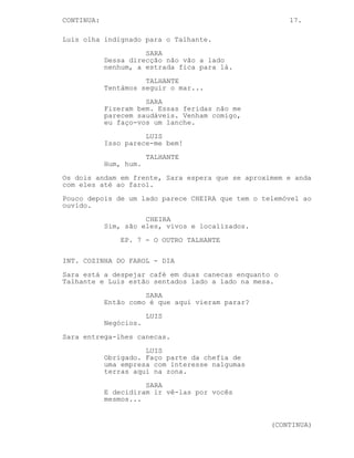 CONTINUED: 17.
LUIS
Não ouço nada.
O farol está mesmo em frente. O Talhante pára.
TALHANTE
Ou calas essa matraca ou --
Ambos viram a cabeça na mesma direcção e --
Parada a olhar para eles com roupa nas mãos está SARA. Os
dois viram-se em frente e colocam-se de frente para ela
escondendo as algemas.
SARA
Estão perdidos?
Luis vai a falar mas o Talhante antecipa-se.
TALHANTE
(suspira)
Finalmente, estamos completamente
perdidos.
SARA
Estou a ver... e que te aconteceu a
ti?
TALHANTE
Caiu, ele caiu e eu -- hum -- culpo
nessa queda a distracção que nos
fez perder.
Luis olha indignado para o Talhante.
SARA
Dessa direcção não vão a lado
nenhum, a estrada fica para lá.
TALHANTE
Tentámos seguir o mar...
SARA
Fizeram bem. Venham comigo, vou dar
uma vista de olhos nesses
arranhões. Também pode lanchar.
LUIS
Isso parece-me bem!
TALHANTE
Huh, huh.
Os 3 entram para dentro do recinto do farol.
(CONTINUED)
 