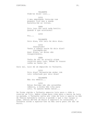 CONTINUED: 18.
Quando o portão de fecha aparece um homem de smokin, CHEIRA,
a falar ao telemovel.
CHEIRA
Sim, são eles, vivos e localizados.
-----------------------------------------------------------
EP. 7 - O OUTRO TALHANTE
INT. COZINHA DO FAROL - DIA
O Talhante e Luis estão sentados à mesa. Sara despeja café
nas canecas de ambos.
SARA
Então como vieram aqui parar?
LUIS
Negócios.
Sara entrega-lhes canecas.
LUIS
Obrigado. Faço parte da chefia de
uma empresa com interesse nalgumas
terras aqui na zona.
SARA
Eu tenho quase a certeza que esta
zona é protegida, mas já não sei,
estas coisas mudam tantas vezes não
é?
TALHANTE
Huh, huh.
LUIS
Protecção ou não nós nestas coisas
não costumamos ter escrúpulos,
somos do pior é sempre a mesma
coisa.
SARA
Huh, está a falar de si.
LUIS
Quase. Este é o meu cozinheiro
privado já está a ver o nível de
riqueza que estamos aqui a falar.
O Talhante dá um pontapé em Luis.
(CONTINUED)
 