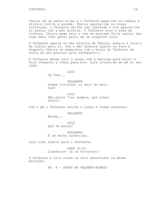 CONTINUED: 19.
LUIS
Ah! Mas humilde sempre, humilde
sempre. Tropecei no picnic e... GPS
está estragado.
SARA
Pois isso não está nada bonito. Foi
há muito tempo?
LUIS
Foi...
TALHANTE
Dois dias, ele caiu há dois dias.
LUIS
(assustado)
Dois dias?
(recompõe-se)
Quer dizer, as dores são
insuportáveis.
SARA
Eh já devem andar à vossa procura.
Vou buscar o estojo médico.
Precisam que ligue a alguém?
TALHANTE
Nós já ligamos.
Sara sai. Luis dá um empurrão no Talhante.
LUIS
Dois dias? Disses-te que me
carregaste um dia, isto não são
arranhões imbecil.
TALHANTE
Não sou médico...
LUIS
Vais-me matar vais.
De forma rápida o Talhante empurra Luis para o chão e
ouve-se um tiro.
Ambos olham a marca da bala na parede. O Talhante salta por
cima de Luis e agarra na mão de Cheira batendo-a contra a
parede o que o faz largar a arma. Cheira dá-lhe um murro e
agarra-o no colarinho, o Talhante ainda a agarrar-lhe na mão
usa-a para lhe dar um murro.
(CONTINUED)
 