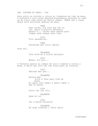 CONTINUED: 20.
Cheira dá um passo atrás e o Talhante pega-lhe na cabeça e
atira-a contra a parede. Cheira agarra-lhe na roupa, o
Talhante dá-lhe uma joelhada e ele agarra-lhe no queixo com
a mão direita. O Talhante saca a arma da cintura, Cheira
pega nela e com um pontapé fá-la saltar das suas mãos indo
parar perto de um surpreso Luis.
O Talhante agarra na mão direita de Cheira, puxa-a e vira-o
de costas para si. Com a mão direita agarra no cutelo e
enquanto Cheira se esperneia com o braço do Talhante em
volta do seu pescoço este esfaqueia-o nas costas.
O Talhante deixa cair o corpo para a frente e cansado
observa-o. Luis coloca-se em pé ao seu lado.
LUIS
Ok hum...
TALHANTE
Escuteiros não é?
LUIS
Pois...
Com o pé o Talhante revira o corpo e reage surpreso.
TALHANTE
Merda...
LUIS
Que se passa?
TALHANTE
É um velho conhecido.
Luis olha atento para o Talhante.
SARA (O.S)
Ligaduras! Já as encontrei!
O Talhante e Luis olham os dois assustados na direcção da
porta.
-----------------------------------------------------------
-----------------------------------------------------------
-----------------------------------------------------------
-----------------------------------------------------------
-----------------------------------------------------------
EP. 8 - DEDOS NO PEQUENO-ALMOÇO
 