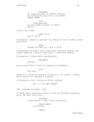 CONTINUED: 22.
LUIS
Vai para a...
TALHANTE
Vamos ver.
O Talhante puxa a mão de Luis mais para o centro da mesa e
coloca a faca por cima dos dedos dela.
TALHANTE
Vai um de cada vez.
LUIS
Ligaduras e betadine não disfarçam
isso seu filho da puta.
TALHANTE
Um...
LUIS
Pensa por uma vez, nós somos os
alvos desta merda toda!
TALHANTE
E porque quer o meu patrão ver-me a
mim e ao Lucas morto? Um dedo.
LUIS
Pensa, pensa! Eu sou descartável,
tu e o Lucas estavam no
interrogatório! Sem nós só o Chefe
Bento é que sabe da ligação com o
Velho Gato!
O Talhante pressiona a cabeça de Luis com mais força.
TALHANTE
O Lucas não estava lá! Ele nunca
esteve lá!
LUIS
(muito surpreso)
Não esteve?
TALHANTE
Tu sabes o que se passa, tu sabes
porque é que o gajo debaixo da mesa
nos atacou.
LUIS
Juro que nunca o vi.
(CONTINUED)
 