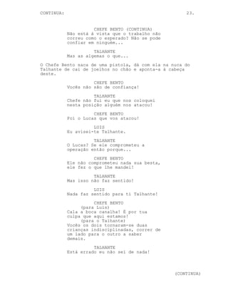 CONTINUED: 23.
TALHANTE
Ele e eu temos o mesmo patrão!
LUIS
Não sei, juro, eu não sei! Tu deves
ter informação que não podes ter,
há informação demasiado importante
para sair assim à rua.
TALHANTE
Eu trabalho para um chefe! Só tenho
informação dada por um chefe, eu
não sei de nada!
LUIS
(desesperado)
Tu não podes confiar no Chefe
Bento!
O Talhante esgue o cutelo.
SARA (O.S)
Oh meu Deus!
O Talhante liberta a pressão da cabeça de Luis e ambos olham
para Sara.
SARA
O que se passa?
A expressão de ambos fica ainda mais surpresa quando uma
figura aparece e desvia Sara para o lado.
Calmamente o Chefe Bento aproxima-se.
TALHANTE
Chefe...
Chefe Bento abre as algemas ao Talhante.
LUIS
Mas que...
Chefe Bento prende as algemas à cadeira.
O Talhante e Luis trocam um olhar confuso.
-----------------------------------------------------------
-----------------------------------------------------------
-----------------------------------------------------------
-----------------------------------------------------------
 