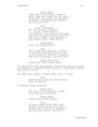 24.
EP. 9 - OS TRÊS CHEFES
INT. COZINHA DO FAROL - DIA
O Chefe Bento coloca-se ao lado do Talhante. Na mesa Luis
continua preocupado.
TALHANTE
Chefe aconteceu um problema.
CHEFE BENTO
(irritado)
Não se pode confiar em ninguém...
TALHANTE
Mas as algemas o que...
O Chefe Bento saca de uma pistola, dá com ela na nuca do
Talhante de cai de joelhos no chão e aponta-a à cabeça
deste.
CHEFE BENTO
Vocês não são de confiança!
TALHANTE
Chefe nós fomos atacados --
CHEFE BENTO
Foi o Lucas que vos atacou!
LUIS
Eu sabia, eu sabia Talhante.
TALHANTE
O Lucas? Não faz sentido...
CHEFE BENTO
Ele fez o que lhe mandei!
LUIS
Só um dos chefes Talhante, azar,
foi o teu.
(para Chefe Bento)
É bom que saiba o que está a fazer
Bento, é bom para si.
CHEFE BENTO
(para Luis)
Cala a boca sacaninha é por causa
de ti que aqui estamos.
(para o Talhante)
Vocês os dois são duas crianças
indisciplinadas a correr de um lado
(MORE)
(CONTINUED)
 