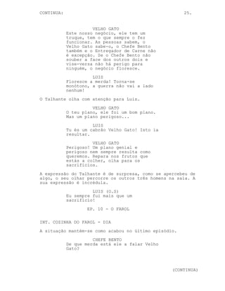 CONTINUED: 25.
CHEFE BENTO (cont’d)
para o outro sem saber para que
lado se virar.
TALHANTE
O Chefe está a cometer um erro...
CHEFE BENTO
Não estou não. O Velho Gato é
suposto estar morto, a
existência dele é desconhecida. Eu
só quero o Entregador de Carne, é
dele que preciso!
LUIS
(ri-se para o Talhante)
És um dano colateral Talhante.
(para o Chefe Bento)
Você tornou o seu próprio empregado
num dano colateral! Ele vai sair
para a rua sabe, o seu segredo, o
seu negócio com o Velho Gato...
CHEFE BENTO
Esse é um problema meu!
LUIS
Mas a arma está apontada à cabeça
do Talhante! E quem é que vos iria
reconhecer? Os vossos clientes, os
clientes que iam roubar ao Velho
Gato? Você pensou isto nada bem
Bento ’tá tudo fodido.
VELHO GATO (O.S)
Talvez ele tenha razão Bento.
Os 3 viram-se na mesma direcção. O Talhante confuso, o Chefe
Bento sério e Luis a sorrir.
Um homem muito mais velho, o VELHO GATO, entra na cozinha.
LUIS
Quem decidiu sair do buraco! Velho
Gato em pessoa.
O Talhante reage surpreso.
VELHO GATO
Olha no que me meteste rapaz. Olha
para esta confusão.
(CONTINUED)
 