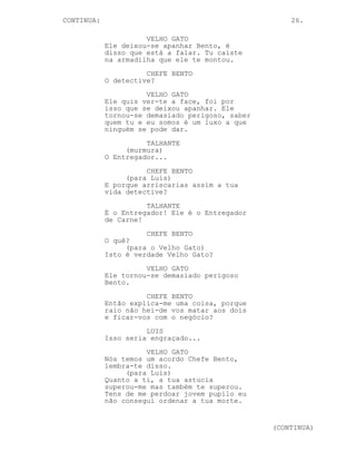 CONTINUED: 26.
CHEFE BENTO
Vamos tratar disto agora!
LUIS
Eu quero saber Velho Gato, que
merda andas-te tu a fazer? Porque
motivo estou eu algemado à puta de
uma cadeira num farol?
VELHO GATO
Este nosso negócio é como qualquer
outros negócio, ele tem um truque,
algo que o faz funcionar sem
problemas. As pessoas sabem, eu
sei, o Chefe Bento também e o
Entregador de Carne não é excepção.
A nossa segurança está acima de
tudo e todos, sem nós o negócio não
funciona. A nossa segurança é o
anónimato, eu não conheço o Chefe
Bento e ele não me conhece a mim.
Só assim o negócio floresce.
LUIS
Floresce a merda! Torna-se
monótono, estagna, não vamos a lado
nenhum assim.
O Talhante olha com atenção para Luis.
VELHO GATO
O teu plano, ele foi um bom plano.
Mas um plano perigoso...
LUIS
Ele ia resultar Velho Gato não tem
nada de --
VELHO GATO
Perigoso! Um plano genial e
perigoso nem sempre resulta como
queremos. É o que está a acontecer
não é? Tu falhaste.
A sua expressão do Talhante fica cada vez mais surpresa
enquanto ele observa os 3 homens consigo ali na cozinha e se
apercebe de algo bastante importante.
LUIS (O.S)
Eu sou mais que um sacrificio, eu
sou a alma de tudo o que vocês
fazem!
-----------------------------------------------------------
 