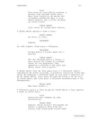 27.
EP. 10 - O FAROL
INT. COZINHA DO FAROL - DIA
A situação mantém-se como acabou no último episódio.
CHEFE BENTO
Do que é que este gajo está a
falar?
VELHO GATO
Ele deixou-se apanhar Bento, é
disso que está a falar. Tu caíste
na armadilha que ele te montou.
CHEFE BENTO
O bófia?
VELHO GATO
Ele quis ver-te a face, um luxo que
nem nós os dois tinhamos até agora
Bento. Saber quem ambos somos.
Imagina o poder que alguém com esse
conheicmento teria.
TALHANTE
(murmura)
Ele não é da policia...
CHEFE BENTO
Um policia mais esperto que os
outros, um desperdicio.
TALHANTE
Chefe Bento, ele é o Entregador de
Carne!
CHEFE BENTO
O quê? Nah...
(para o Velho Gato)
Este puto?
VELHO GATO
Ele tornou-se demasiado perigoso
Bento.
CHEFE BENTO
Então explica-me uma coisa, talvez
seja melhor deixar-vos aos dois
aqui estendidos. Dá mais jeito.
(CONTINUED)
 