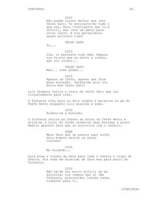 CONTINUED: 28.
LUIS
Isso seria engraçado...
VELHO GATO
Nós temos um acordo Bento,
lembra-te disso.
(para Luis)
Quanto a ti, foste mais esperto que
eu, demasiado esperto. Tens de me
perdoar meu filho não consegui ser
eu a fazê-lo.
LUIS
O teu peso na consciência está-me a
deixar todo molhado Velho Gato.
Meus Deus hipócrita de merda não
consegues mandar-me para a cova e
esfaqueias-me nas costas logo com
este gajo. Eu sou o sangue novo que
vai ficar vocês são memórias...
CHEFE BENTO
Então ’tá bem.
O Chefe Bento aponta a arma a Luis.
CHEFE BENTO
Isto vai ficar por aqui, não
precisamos de ter mais problemas à
conta das tuas experiências sociais
Velho Gato.
TALHANTE
Espere.
Os 3 olham para o Talhante.
TALHANTE
Preciso de saber porquê, porque
matou o Lucas?
CHEFE BENTO
(ri-se)
Ninguém matou o Lucas, o coração do
coitado deu de si, encontramos o
corpo hoje de manhã. Não leves isto
a peito.
O Chefe Bento vira-se para Luis e antes que possa disparar o
Talhante pega no cutelo e espeta-o no pé do Chefe Bento.
Luis saca da arma de Lucas e dá um tiro no Chefe Bento que
abre bem os olhos para o Talhante e cai desamparado.
(CONTINUED)
 