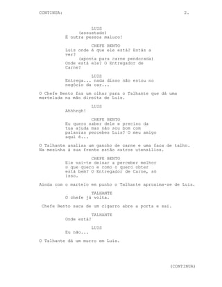 CONTINUED: 2.
LUIS
Taaaalvez...
CHEFE BENTO
Luis disseram-me que me podes
ajudar a encontrar um velho amigo
meu.
LUIS
Não, não. Eu sei lá com quem você
andas a fazer amigos --
O Talhante pega num martelo e olha para Luis.
LUIS
(assustado)
-- Sei sim, sei, sei.
CHEFE BENTO
Pois sabes.
(aponta para carne pendurada)
Onde está ele? O Entregador de
Carne?
LUIS
Entrega... mas eu tenho cara de
quem distribui bife?
O Chefe Bento faz um olhar para o Talhante que dá uma
martelada na mão direita de Luis.
LUIS
Ahhhrgh! Estava a brincar sócio.
CHEFE BENTO
Agora a sério se eu não obter a
informação que quero talvez o meu
amigo não te espalhe os miolos no
azulejo à martelada.
Numa mesa em frente de Luis estão um gancho de carne, uma
faca de talho e outros utensílios. Luis observa-os.
CHEFE BENTO
Eu vou lá fora fumar para poderes
pensar. Podem pensar os dois juntos
é melhor, um trabalho de equipa
para descobrir Entregador de Carne.
O Talhante aproxima-se de Luis.
(CONTINUED)
 