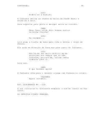CONTINUED: 30.
LUIS
Acabou-se a munição.
O Talhante retira as chaves do bolso do Chefe Bento e
atira-as a Luis.
Sara espreita pela porta e devagar entra na cozinha.
SARA
Meus Deus, estão dois homens mortos
na minha cozinha!
LUIS
Na verdade...
Luis puxa a toalha da mesa para cima e revela o corpo de
Cheira.
Ele anda em direcção de Sara mas pára perto do Talhante.
LUIS
Não há-de ser muito dificil de me
encontrar nos tempos que aí vêm
Talhante, procura-me, talvez tenha
trabalho para ti.
Luis sai.
SARA
E que fazemos agora?
O Talhante olha para o cenário e pega com firmeza no cutelo.
TALHANTE
Agora cortamos.
EXT. DESCAMPADO #4 - DIA
O sol coloca-se no horizonte enquanto o som do cutelo se faz
ouvir.
OS CRÉDITOS FINAIS COMEÇAM.
 