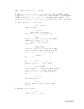CONTINUED: 4.
TALHANTE (cont’d)
Entregador tu confias em mim. sabes
que é verdade.
Luis é apanhado de surpresa com este comentário.
TALHANTE
Como fui eu que disse e não tu não
posso confiar em ti, és mentiroso.
Percebes-te?
LUIS
Nada...
O Talhante dá nova martelada na mão direita de Luis.
EXT. TALHO - TRASEIRAS - NOITE
O Chefe Bento fuma descontraído, ouvem-se os gritos de Luis.
INT. ARCA FRIGORIFICA - NOITE
O Talhante larga o martelo na mesa, a mão direita e a cara
de Luis estão em sangue. Ele está finalmente sério.
O Talhante pega no gancho e o Chefe Bento entra na arca.
CHEFE BENTO
Como estamos?
LUIS
Estamos mal oh chefe com este
maníaco filho da puta isto torna-se
complicado. Não são bons negócios!
Não para ti --
(para o Chefe Bento)
-- Nem para si!
TALHANTE
É uma chatice chefe.
CHEFE BENTO
Só preciso do Entregador de Carne
Luis. Sem conclusões isto no fundo
saímos todos a perder.
LUIS
Uns mais que os outros.
(CONTINUED)
 