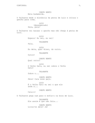 CONTINUED: 5.
CHEFE BENTO
Vai ser a primeira vez que vou
olhar nos olhos do Entregador sabes
Luis. Vou ser a última pessoa que
ele vai ver.
LUIS
Você é um poeta.
O Talhante aproxima-se.
LUIS
’Tou a falar a sério.
CHEFE BENTO
Isto já deu o que tinha a dar.
O Talhante pega no cutelo.
LUIS
(desesperado)
Pera, pera!
O Talhante ergue o cutelo no ar.
LUIS
Espera! Eu sei dele, quer dizer,
sei do outro.
TALHANTE
Do outro?
CHEFE BENTO
Qual outro?
LUIS
O Velho Gato, eu sei sobre o Velho
Gato!
TALHANTE
(confuso)
Sobre o...
CHEFE BENTO
Pára! Cala esse gajo.
LUIS
Pah o Velho Gato é informação!
CHEFE BENTO
Cala-o!
O Talhante enfia um pano na boca de Luis.
(CONTINUED)
 
