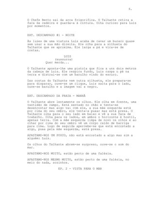 CONTINUED: 6.
TALHANTE
Chefe assim sabemos pouco.
CHEFE BENTO
Livra-te dele! Já!
O Chefe Bento sai da arca frigorifica. O Talhante guarda o
cutelo à cintura e olha curioso para Luis.
EXT. DESCAMPADO #1 - NOITE
Às luzes de uma viatura Luis com uma pá acaba de cavar um
buraco. Ele olha para a silhueta do Talhante que se aproxima
por trás, larga a pá e vira-se de costas.
LUIS
(sussurra)
Que merda...
O Talhante aponta um arma à nuca de Luis. Após um instante
ambos distraem-se com um barulho vindo do escuro.
Uma silhueta aproxima-se pelas costas do Talhante que se
prepara para disparar, ouve-se um clique, Luis salta para o
lado, ouve-se barulho e --
CORTAR PARA PRETO
EXT. DESCAMPADO DA PRAIA - MANHÃ
O Talhante acorda lentamente. Em frente uma vastidão de
campo.
Ele está sentado no chão e tenta-se desencostar mas tem a
mão esquerda presa por cima do ombro. O Talhante olha para o
lado e vê o seu cutelo. Olha em redor, só há horizonte
hostil, vazio.
Com esforço olha para trás e vê um corpo inerte deitado de
barriga para cima. Ele próprio está encostado a algo.
AFASTAMO-NOS UM POUCO, não está encostado a algo mas sim a
alguém: Luis.
O Talhante fica surpreso surpreso, ouve-se o som do mar.
AFASTAMO-NOS MUITO, estão perto de uma longa falésia.
AFASTAMO-NOS MESMO MUITO, estão perto de uma falésia, no
meio do nada, sozinhos.
-----------------------------------------------------------
 