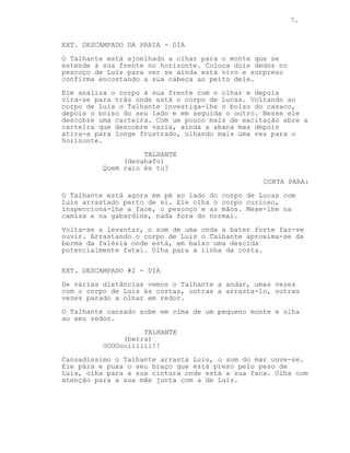 7.
EP. 2 - VISTA PARA O MAR
EXT. DESCAMPADO DA PRAIA - DIA
O Talhante está ajoelhado a olhar para a paisagem à sua
frente. Aos seus joelhos está o corpo de Luis. O Talhante
coloca os dedos no pescoço deste e olha para o seu peito.
Ainda respira.
Atrás do Talhante está o outro corpo. O Talhante investiga
todos os bolsos de Luis até chegar ao das calças. Deste ele
retira uma carteira, abre-a, está vazia. O Talhante atira-a
para longe e volta a olhar para o horizonte.
TALHANTE
(desabafo)
Que é que tu és?
CORTA PARA:
O Talhante está perto do outro corpo que é revelado ser o de
Lucas. Com Luis arrastado atrás de si o Talhante inspecciona
a face, o pescoço e a roupa de Lucas. Nada fora do normal.
O Talhante levanta-se e uma onde bate nas rochas. Ele
arrasta o corpo de Luis e aproxima-se da berma da falésia.
Em baixo o mar bate com violência nas rochas.
EXT. DESCAMPADO #2 - DIA (VÁRIOS MOMENTOS)
O Talhante arrasta o corpo de Luis atrás de si.
O Talhante leva o corpo de Luis às costas.
O Talhante descansa.
O Talhante continua no meio do nada.
EXT. MONTE DO DESCAMPADO - DIA
O Talhante está exausto. Ele está no topo de uma pequena
colina a olhar ao redor.
TALHANTE
OOOOooiiiiii!!
 