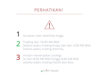 1
2
3
PERHATIKAN!
Gunakan aset volatilitas-tinggi.
Trading dari 10:00 AM MSK
selama waktu trading Eropa dan dari 4:00 PM MSK
selama waktu trading Amerika.
Hindari menerapkan strategi
ini dari 8:00 PM MSK hingga 8:00 AM MSK
selama waktu trading Pasiﬁk dan Asia.
!
 