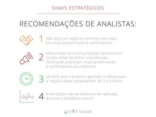 RECOMENDAÇÕES DE ANALISTAS:
Não abra um negócio somente com base
em sinais preliminares e conﬁrmativos.
1
Deixe todos os sinais principais aparecerem
na tela antes de tomar uma decisão.
Você pode processar sinais preliminares
e conﬁrmativos parcialmente.
2
Se você usar o primeiro período, o tempo para
o negócio deve compreender de 2 a 3 horas.3
A estratégia não se destina a ser aplicada
durante a tendência lateral.4
SINAIS ESTRATÉGICOS
 