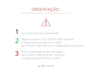 1
2
3
OBSERVAÇÃO:
Use ativos de alta volatilidade.
Negocie a partir das 10:00 h MSK durante
a negociação europeia e a partir
das 16:00 h MSK durante a negociação americana.
Evite a aplicação dessa estratégia
das 20:00 h MSK às 8:00 h durante
a negociação do Pacíﬁco e Ásia.
!
 