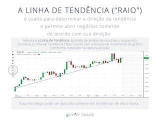A LINHA DE TENDÊNCIA ("RAIO")
é usada para determinar a direção da tendência
e permite abrir negócios somente
de acordo com sua direção.
Essa estratégia pode ser aplicada somente em tendências de alta e baixa.
Selecione a Linha de Tendência da janela de análise técnica (menu esquerdo).
Construa a Linha de Tendência ("Raio") junto com a direção do movimento do gráﬁco
(conforme mostrado na captura de tela)
 