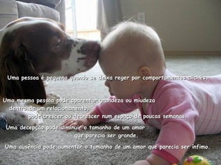 Uma pessoa é pequena quando se deixa reger por comportamentos clichês. Uma mesma pessoa pode aparentar grandeza ou miudeza  dentro de um relacionamento,  pode crescer ou decrescer num espaço de poucas semanas. Uma decepção pode diminuir o tamanho de um amor  que parecia ser grande.  Uma ausência pode aumentar o tamanho de um amor que parecia ser ínfimo. 