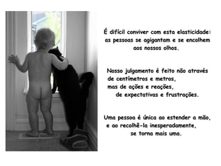 É difícil conviver com esta elasticidade: as pessoas se agigantam e se encolhem aos nossos olhos.  Nosso julgamento é feito não através de centímetros e metros,  mas de ações e reações,  de expectativas e frustrações. Uma pessoa é única ao estender a mão, e ao recolhê-la inesperadamente,  se torna mais uma.  