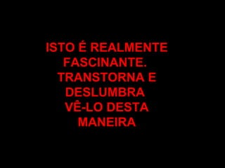 ISTO É REALMENTE FASCINANTE.  TRANSTORNA E DESLUMBRA  VÊ-LO DESTA MANEIRA 