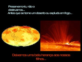 Preservemo-lo, não o destruamos...  Antes que se torne um deserto ou expluda em fogo... Deixemos uma bela herança aos nossos filhos... 