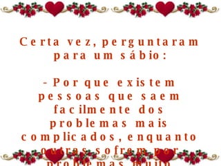 Certa vez, perguntaram para um sábio: - Por que existem pessoas que saem facilmente dos problemas mais complicados, enquanto outras sofrem por problemas muito pequenos, morrem afogadas num copo de água? 