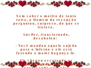 Sem saber o motivo de tanta raiva, o Homem da recepção perguntou, surpreso, do que se tratava.  Lúcifer, transtornado, desabafou:   - Você mandou aquele sujeito para o Inferno e ele está fazendo a maior bagunça lá.  Ele chegou escutando as pessoas, olhando-as nos olhos, conversando com elas.  
