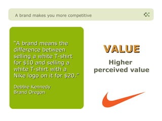A brand makes you more competitive




“A brand means the
difference between                     VALUE
selling a white T-shirt
for $10 and selling a                    Higher
white T-shirt with a                 perceived value
Nike logo on it for $20.”

Debbie Kennedy
Brand Oregon
 