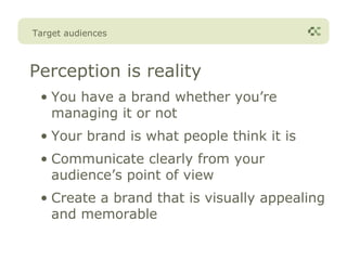 Target audiences



Perception is reality
 • You have a brand whether you’re
   managing it or not
 • Your brand is what people think it is
 • Communicate clearly from your
   audience’s point of view
 • Create a brand that is visually appealing
   and memorable
 