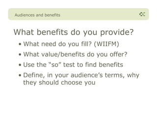 Audiences and benefits



What benefits do you provide?
 • What need do you fill? (WIIFM)
 • What value/benefits do you offer?
 • Use the “so” test to find benefits
 • Define, in your audience’s terms, why
   they should choose you
 