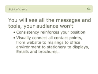 Point of choice



You will see all the messages and
tools, your audience won’t
   • Consistency reinforces your position
   • Visually connect all contact points,
     from website to mailings to office
     environment to stationery to displays,
     Emails and brochures…
 