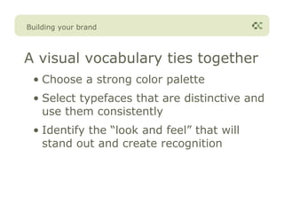 Building your brand



A visual vocabulary ties together
 • Choose a strong color palette
 • Select typefaces that are distinctive and
   use them consistently
 • Identify the “look and feel” that will
   stand out and create recognition
 