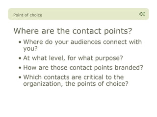 Point of choice



Where are the contact points?
  • Where do your audiences connect with
    you?
  • At what level, for what purpose?
  • How are those contact points branded?
  • Which contacts are critical to the
    organization, the points of choice?
 