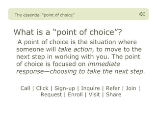 The essential “point of choice”



What is a “point of choice”?
 A point of choice is the situation where
someone will take action, to move to the
next step in working with you. The point
of choice is focused on immediate
response—choosing to take the next step.

   Call | Click | Sign-up | Inquire | Refer | Join |
            Request | Enroll | Visit | Share
 