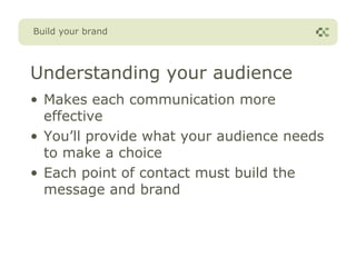 Build your brand




Understanding your audience
• Makes each communication more
  effective
• You’ll provide what your audience needs
  to make a choice
• Each point of contact must build the
  message and brand
 