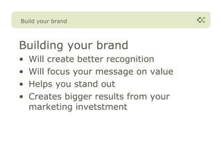 Build your brand



Building your brand
•   Will create better recognition
•   Will focus your message on value
•   Helps you stand out
•   Creates bigger results from your
    marketing invetstment
 