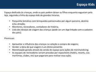 Espaço Kids 
Espaço dedicado às crianças, onde os pais podem deixar os filhos enquanto vagueiam pela loja, seguindo a linha do espaço kidsde grandes livrarias. 
•Parquinho temático com brinquedos patrocinados por algum parceiro, destino e/ou atração; 
•Monitores, recreadores, contadores de história; 
•Lista dos desejos de viagem das crianças (pode ser um Applinkadocom o cadastro dos pais); 
Premissas: 
•Aproveitar a influência das crianças na seleção e compra de viagens; 
•Vender a ideia de que viagem é um ótimo presente; 
•Monetização gerada através da venda de espaço para ações de merchandising; 
•As equipes de recreadoresseriam providas por expositores (hotéis, resorts, cias marítimas, clubes, etc) que pagariam para realizar essa ação;  