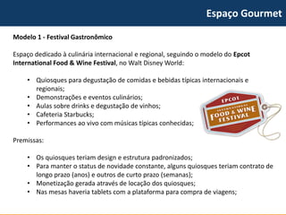 Espaço Gourmet 
Modelo 1 -Festival Gastronômico 
Espaço dedicado à culinária internacional e regional, seguindo o modelo do EpcotInternationalFood& WineFestival, no Walt Disney World: 
•Quiosques para degustação de comidas e bebidas típicas internacionais e regionais; 
•Demonstrações e eventos culinários; 
•Aulas sobre drinks e degustação de vinhos; 
•Cafeteria Starbucks; 
•Performances ao vivo com músicas típicas conhecidas; 
Premissas: 
•Os quiosques teriam design e estrutura padronizados; 
•Para manter o status de novidade constante, alguns quiosques teriam contrato de longo prazo (anos) e outros de curto prazo (semanas); 
•Monetização gerada através de locação dos quiosques; 
•Nas mesas haveria tabletscom a plataforma para compra de viagens;  