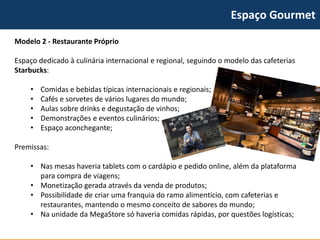 Espaço Gourmet 
Modelo 2 -Restaurante Próprio 
Espaço dedicado à culinária internacional e regional, seguindo o modelo das cafeterias Starbucks: 
•Comidas e bebidas típicas internacionais e regionais; 
•Cafés e sorvetes de vários lugares do mundo; 
•Aulas sobre drinks e degustação de vinhos; 
•Demonstrações e eventos culinários; 
•Espaço aconchegante; 
Premissas: 
•Nas mesas haveria tabletscom o cardápio e pedido online, além da plataforma para compra de viagens; 
•Monetização gerada através da venda de produtos; 
•Possibilidade de criar uma franquia do ramo alimentício, com cafeterias e restaurantes, mantendo o mesmo conceito de sabores do mundo; 
•Na unidade da MegaStoresó haveria comidas rápidas, por questões logísticas;  