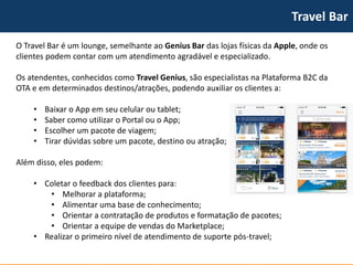 TravelBar 
O TravelBar é um lounge, semelhante ao Genius Bardas lojas físicas da Apple, onde os clientes podem contar com um atendimento agradável e especializado. 
Os atendentes, conhecidos como TravelGenius, são especialistas na Plataforma B2C da OTA e em determinados destinos/atrações, podendo auxiliar os clientes a: 
•Baixar o Appem seu celular ou tablet; 
•Saber como utilizar o Portal ou o App; 
•Escolher um pacote de viagem; 
•Tirar dúvidas sobre um pacote, destino ou atração; 
Além disso, eles podem: 
•Coletar o feedback dos clientes para: 
•Melhorar a plataforma; 
•Alimentar uma base de conhecimento; 
•Orientar a contratação de produtos e formatação de pacotes; 
•Orientar a equipe de vendas do Marketplace; 
•Realizar o primeiro nível de atendimento de suporte pós-travel;  