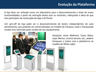 Evolução da Plataforma 
Alojadeveserutilizadacomoumlaboratórioparaodesenvolvimentoetestedenovasfuncionalidadesapartirdainteraçãodiretacomosvisitantes,reforçandoaideiadequeelesparticipamdaconstruçãodoAppedoPortal. 
Umspin-offdalojapodeserodesenvolvimentodetotensindependentesdeautoatendimento,quepoderãosercomercializadosnomodelodefranquia,ondeofranqueadorecebeumacomissãopelasvendasdoseuequipamento. 
VarejistascomoWallmart,CasasBahia, LojasMarisa,LivrariaSaraiva,etc.,podemfranquearototemcomaplataformanomodelodeWhiteLabel.  