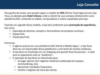 Loja Conceito 
Para ganho de escala, esse projeto segue o modelo de OTA(Online TravelAgency) com loja física, já adotado pelo Hotel Urbano, onde o cliente faz suas compras diretamente numa plataforma B2C, utilizando os tablets, computadores e totens espalhados pela loja. 
Fazendo um upgrade desse modelo, a loja teria ambientes para promoção de experiência, tais como: 
•Exposição de destinos, atraçõese fornecedores de produtos turísticos; 
•Espaço kids; 
•Espaço gourmet; 
Premissas: 
•A agência precisa ter uma plataforma B2C (Portal e Mobile Apps) –a loja física deve ser um alavancadordessa plataforma e uma fonte de receitas colaterais; 
•A loja deve ser localizada em um shopping com grande fluxo de pessoas –o valor para os expositores está na “audiência”; 
•A operação da loja deve ser desenhada para: 
•Se pagar apenas com negócios colaterais (sublocação de espaços, merchandising, etc); 
•Apresentar novidades frequentes; 
•Facilitar a logística de troca dos stands;  
