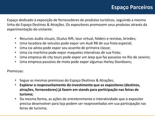 Espaço Parceiros 
Espaço dedicado à exposição de fornecedores de produtos turísticos, seguindo a mesma linha do Espaço Destinos & Atrações. Os expositores promovem seus produtos através da experimentação do visitante: 
•Recursos áudio visuais, OculusRift, tour virtual, folders e revistas, brindes; 
•Uma locadora de veículos pode expor um Audi R8 de sua frota especial; 
•Uma cia aérea pode expor seu assento de primeira classe; 
•Uma cia marítima pode expor maquetes interativas de sua frota; 
•Uma empresa de citytours pode expor um Jeep que faz passeios no Rio de Janeiro; 
•Uma empresa passeios de moto pode expor algumas HarleyDavidsons; 
Premissas: 
•Segue as mesmas premissas do Espaço Destinos & Atrações; 
•Explorar o reaproveitamento do investimento que os expositores (destinos, atrações, fornecedores) já fazem em stands para participação nas feiras de turismo; 
•Da mesma forma, as ações de entretenimento e interatividade que o expositor precisa desenvolver para loja podem ser reaproveitadas em sua participação nas feiras de turismo;  