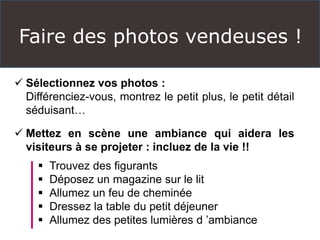 Faire des photos vendeuses !
 Sélectionnez vos photos :
Différenciez-vous, montrez le petit plus, le petit détail
séduisant…
 Mettez en scène une ambiance qui aidera les
visiteurs à se projeter : incluez de la vie !!
 Trouvez des figurants
 Déposez un magazine sur le lit
 Allumez un feu de cheminée
 Dressez la table du petit déjeuner
 Allumez des petites lumières d ’ambiance
 