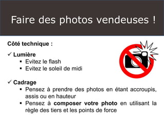 Faire des photos vendeuses !
Côté technique :
 Lumière
 Evitez le flash
 Evitez le soleil de midi
 Cadrage
 Pensez à prendre des photos en étant accroupis,
assis ou en hauteur
 Pensez à composer votre photo en utilisant la
règle des tiers et les points de force
 