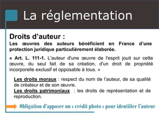 La réglementation
Droits d’auteur :
Les œuvres des auteurs bénéficient en France d’une
protection juridique particulièrement élaborée.
« Art. L. 111-1. L'auteur d'une œuvre de l'esprit jouit sur cette
œuvre, du seul fait de sa création, d'un droit de propriété
incorporelle exclusif et opposable à tous. »
Les droits moraux : respect du nom de l’auteur, de sa qualité
de créateur et de son œuvre.
Les droits patrimoniaux : les droits de représentation et de
reproduction.
Obligation d’apposer un « crédit photo » pour identifier l’auteur
 