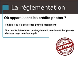 La réglementation
Où apparaissent les crédits photos ?
« Sous » ou « à côté » des photos idéalement
Sur un site Internet on peut également mentionner les photos
dans sa page mention légale
 