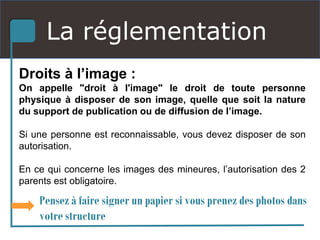 La réglementation
Droits à l’image :
On appelle "droit à l'image" le droit de toute personne
physique à disposer de son image, quelle que soit la nature
du support de publication ou de diffusion de l’image.
Si une personne est reconnaissable, vous devez disposer de son
autorisation.
En ce qui concerne les images des mineures, l’autorisation des 2
parents est obligatoire.
Pensez à faire signer un papier si vous prenez des photos dans
votre structure
 